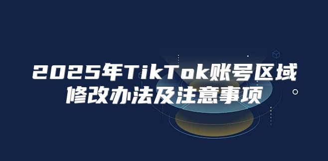 2025年TikTok账号区域修改办法及注意事项