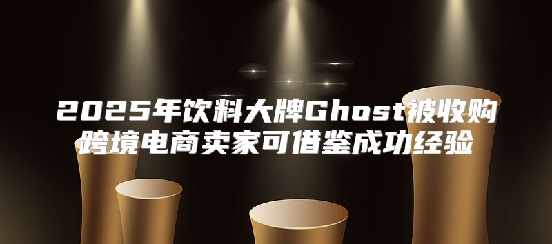 2025年饮料大牌Ghost被收购跨境电商卖家可借鉴成功经验