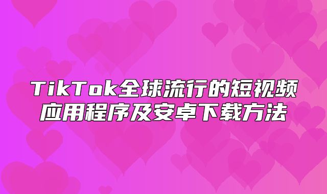 TikTok全球流行的短视频应用程序及安卓下载方法