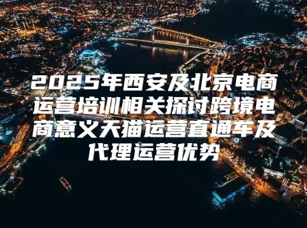 2025年西安及北京电商运营培训相关探讨跨境电商意义天猫运营直通车及代理运营优势
