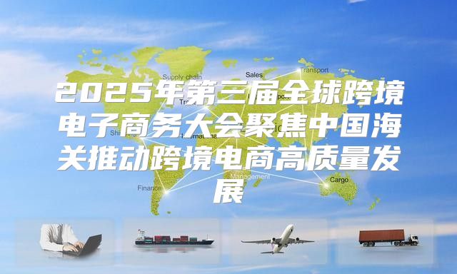 2025年第三届全球跨境电子商务大会聚焦中国海关推动跨境电商高质量发展