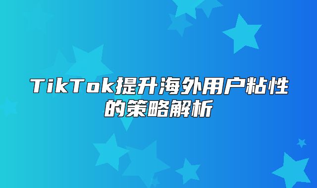 TikTok提升海外用户粘性的策略解析
