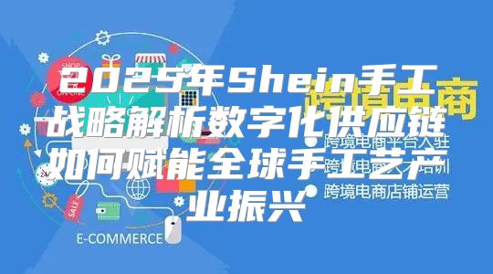 2025年Shein手工战略解析数字化供应链如何赋能全球手工艺产业振兴