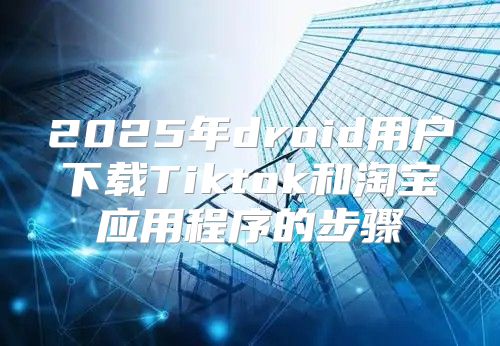 2025年droid用户下载Tiktok和淘宝应用程序的步骤
