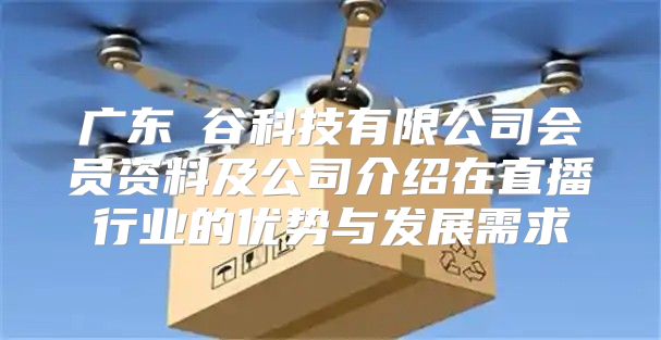 广东夽谷科技有限公司会员资料及公司介绍在直播行业的优势与发展需求