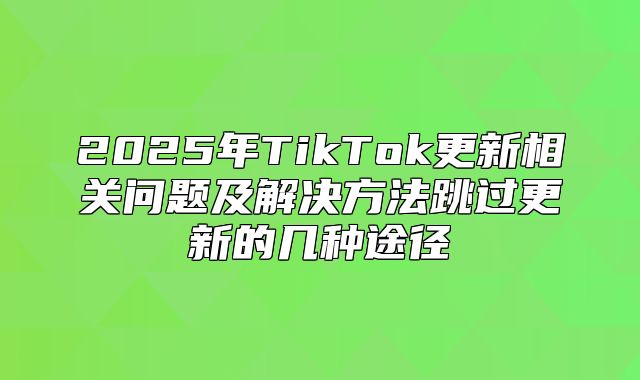 2025年TikTok更新相关问题及解决方法跳过更新的几种途径