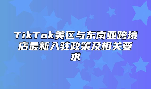 TikTok美区与东南亚跨境店最新入驻政策及相关要求