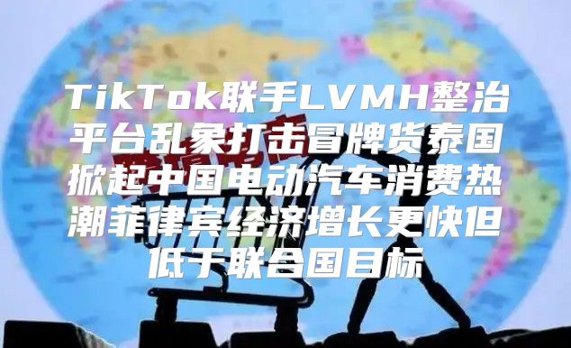 TikTok联手LVMH整治平台乱象打击冒牌货泰国掀起中国电动汽车消费热潮菲律宾经济增长更快但低于联合国目标