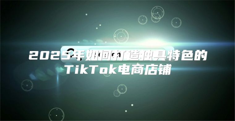 2025年如何打造独具特色的TikTok电商店铺