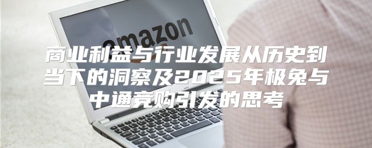 商业利益与行业发展从历史到当下的洞察及2025年极兔与中通竞购引发的思考