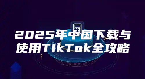 2025年中国下载与使用TikTok全攻略