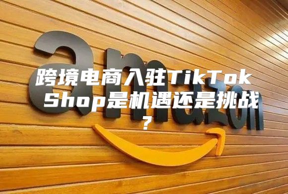 跨境电商入驻TikTok Shop是机遇还是挑战？