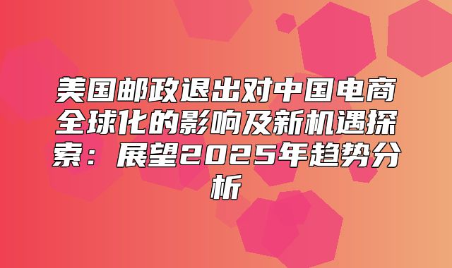 美国邮政退出对中国电商全球化的影响及新机遇探索：展望2025年趋势分析