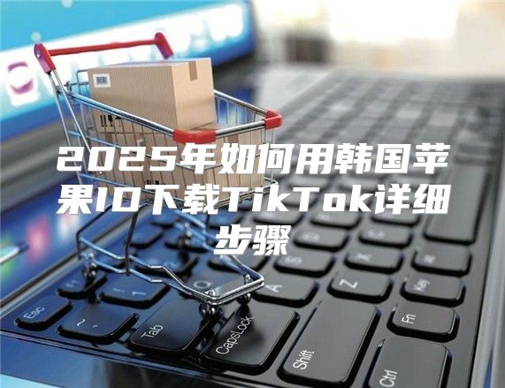 2025年如何用韩国苹果ID下载TikTok详细步骤