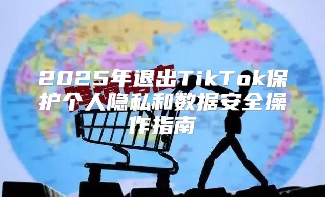 2025年退出TikTok保护个人隐私和数据安全操作指南