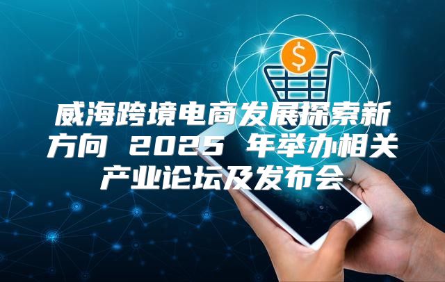 威海跨境电商发展探索新方向 2025 年举办相关产业论坛及发布会