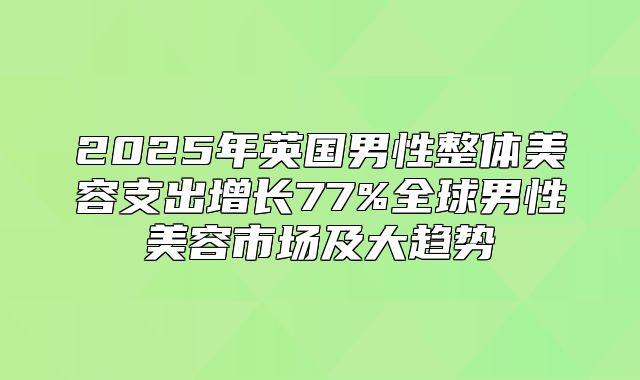 2025年英国男性整体美容支出增长77%全球男性美容市场及大趋势