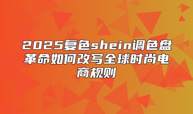 2025复色shein调色盘革命如何改写全球时尚电商规则
