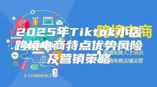 2025年Tiktok小店跨境电商特点优势风险及营销策略