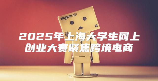2025年上海大学生网上创业大赛聚焦跨境电商