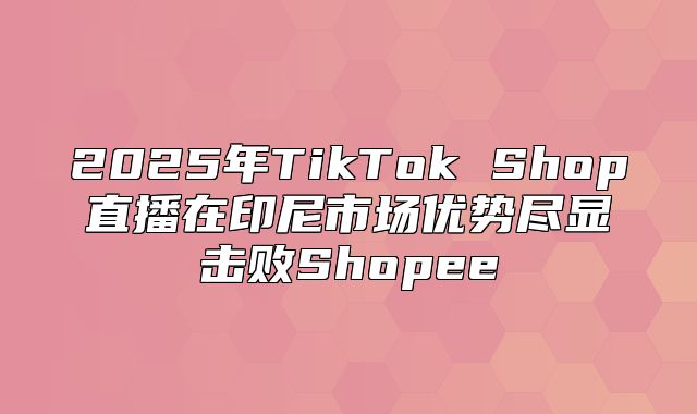 2025年TikTok Shop直播在印尼市场优势尽显击败Shopee