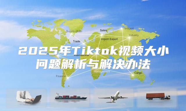 2025年Tiktok视频大小问题解析与解决办法
