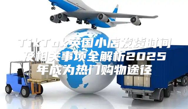 TikTok英国小店发货时间及相关事项全解析2025年成为热门购物途径