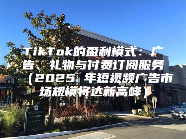TikTok的盈利模式：广告、礼物与付费订阅服务2025 年短视频广告市场规模将达新高峰