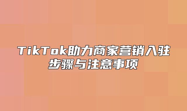 TikTok助力商家营销入驻步骤与注意事项