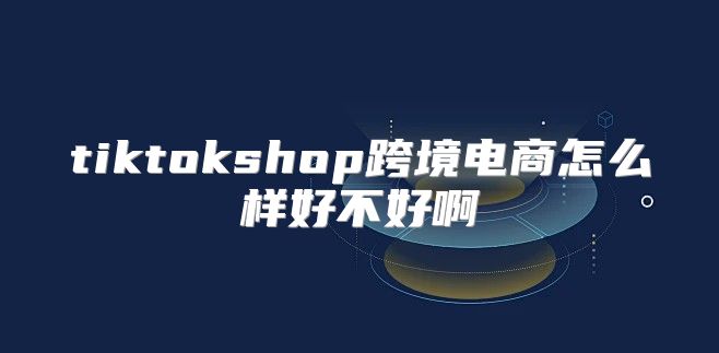 tiktokshop跨境电商怎么样好不好啊