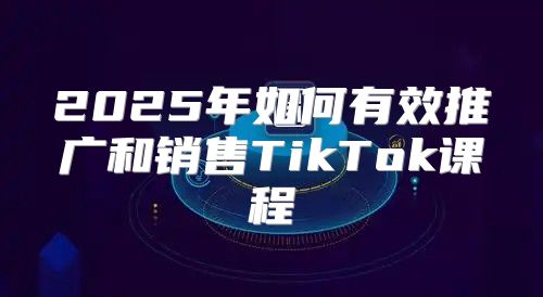 2025年如何有效推广和销售TikTok课程