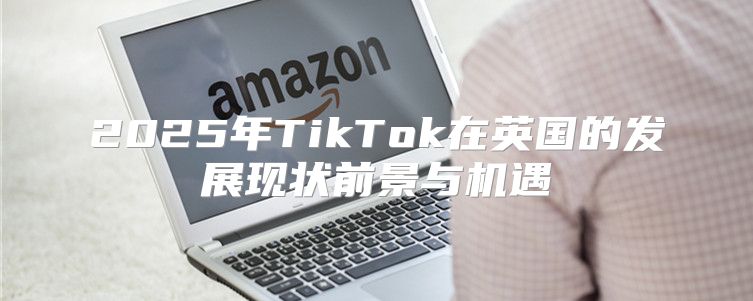 2025年TikTok在英国的发展现状前景与机遇