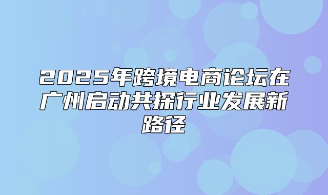 2025年跨境电商论坛在广州启动共探行业发展新路径