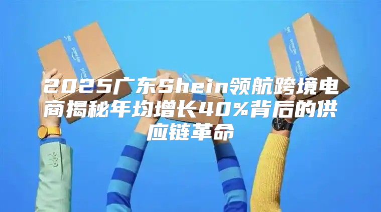 2025广东Shein领航跨境电商揭秘年均增长40%背后的供应链革命