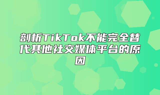 剖析TikTok不能完全替代其他社交媒体平台的原因