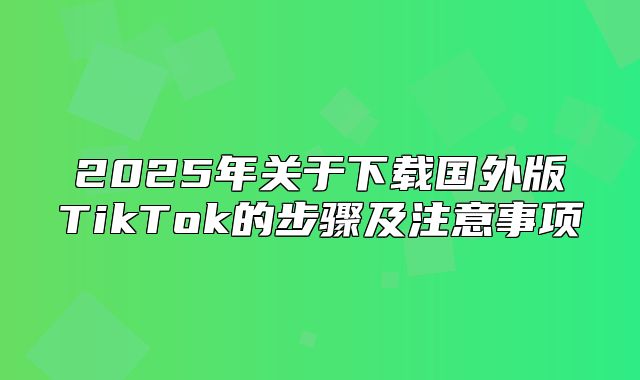 2025年关于下载国外版TikTok的步骤及注意事项