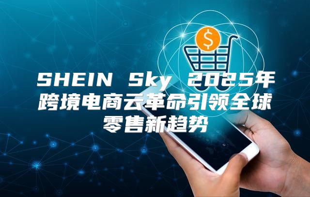SHEIN Sky 2025年跨境电商云革命引领全球零售新趋势
