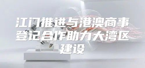 江门推进与港澳商事登记合作助力大湾区建设