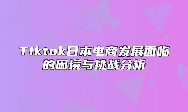 Tiktok日本电商发展面临的困境与挑战分析