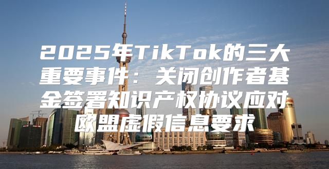 2025年TikTok的三大重要事件：关闭创作者基金签署知识产权协议应对欧盟虚假信息要求