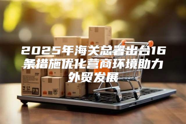 2025年海关总署出台16条措施优化营商环境助力外贸发展