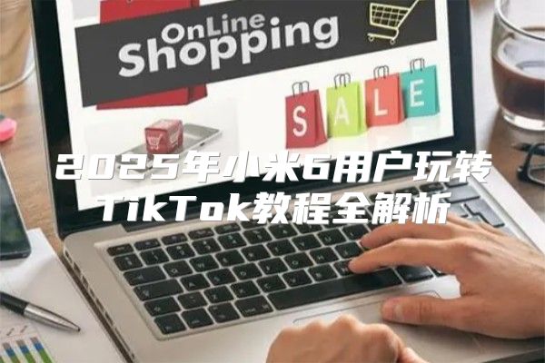 2025年小米6用户玩转TikTok教程全解析