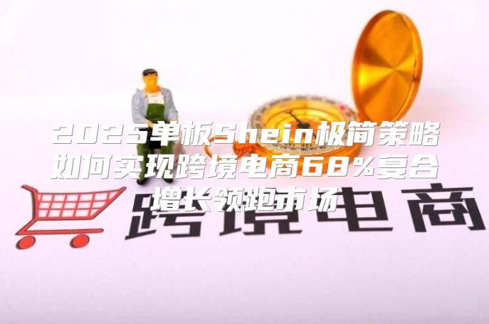 2025单板Shein极简策略如何实现跨境电商68%复合增长领跑市场