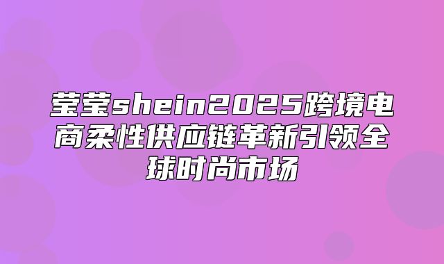 莹莹shein2025跨境电商柔性供应链革新引领全球时尚市场