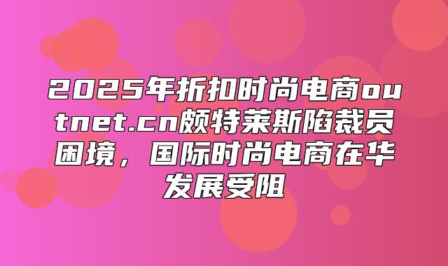 2025年折扣时尚电商outnet.cn颇特莱斯陷裁员困境，国际时尚电商在华发展受阻