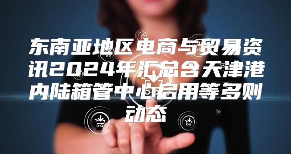 东南亚地区电商与贸易资讯2025年汇总含天津港内陆箱管中心启用等多则动态