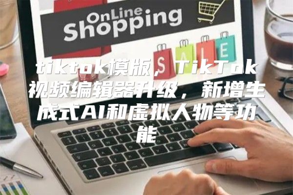 tiktok模版，TikTok视频编辑器升级，新增生成式AI和虚拟人物等功能