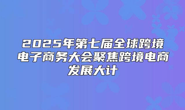 2025年第七届全球跨境电子商务大会聚焦跨境电商发展大计