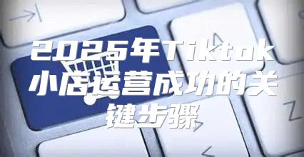 2025年Tiktok小店运营成功的关键步骤