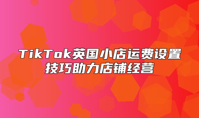 TikTok英国小店运费设置技巧助力店铺经营
